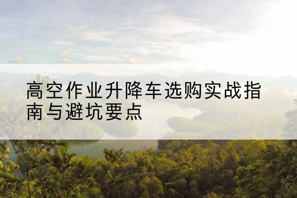 华阴升降车怎么选-高空作业升降车选购实战指南与避坑要点