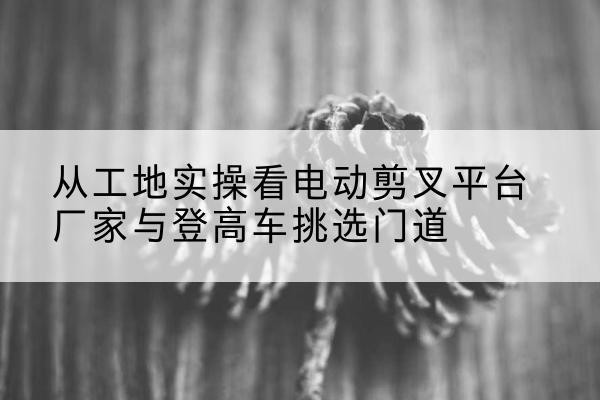 华阴电动剪叉升降平台厂家-从工地实操看电动剪叉平台厂家与登高车挑选门道