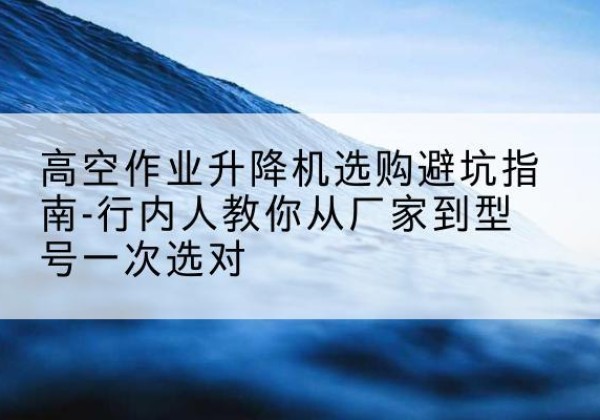 华阴升降平台厂家-高空作业升降机选购避坑指南-行内人教你从厂家到型号一次选对