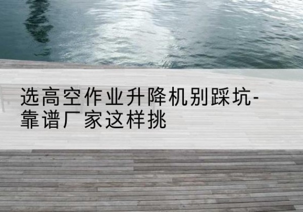 华阴剪叉式升降机厂家-选高空作业升降机别踩坑-靠谱厂家这样挑