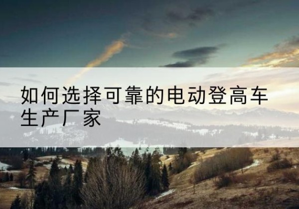 华阴电动登高车厂家-如何选择可靠的电动登高车生产厂家
