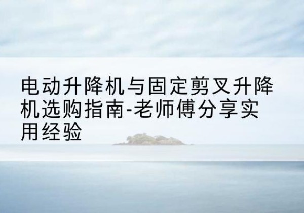 华阴电动升降机怎么选-电动升降机与固定剪叉升降机选购指南-老师傅分享实用经验