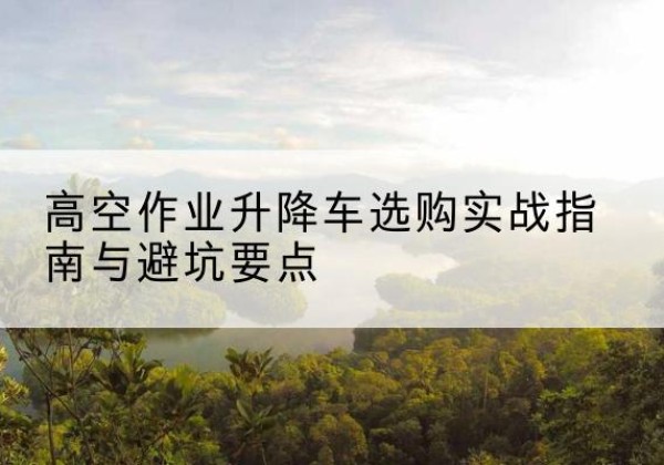 华阴升降车怎么选-高空作业升降车选购实战指南与避坑要点