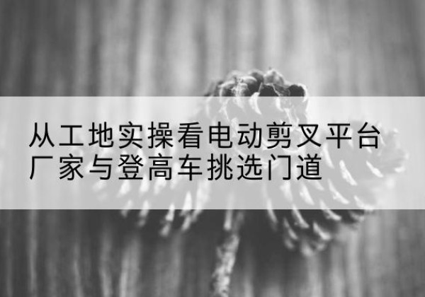 华阴电动剪叉升降平台厂家-从工地实操看电动剪叉平台厂家与登高车挑选门道