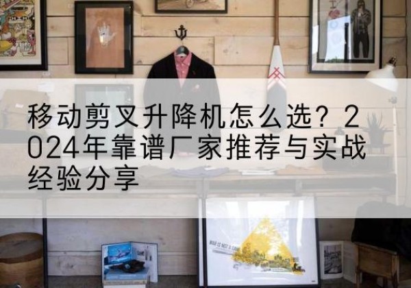 华阴升降平台厂家推荐-移动剪叉升降机怎么选？2024年靠谱厂家推荐与实战经验分享